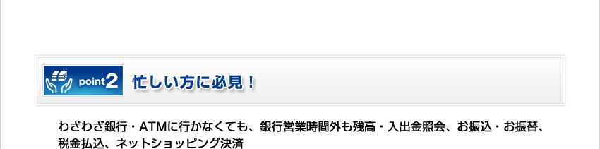 [Point2]忙しい方に必見！／わざわざ銀行・ATMに行かなくても、銀行営業時間外も残高・入出金照会、お振込・お振替、税金払込、ネットショッピング決済