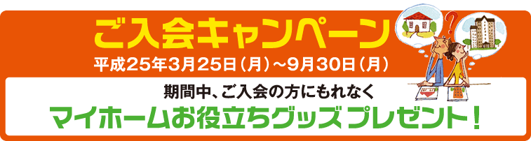 ご入会キャンペーン平成25年3月25日(月)～9月30日(月)期間中、ご入会の方にもれなくマイホームお役立ちグッズプレゼント！