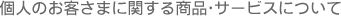個人のお客さまに関する商品・サービスについて