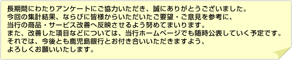 長期間にわたりアンケートにご協力いただき、誠にありがとうございました。今回の集計結果、ならびに皆様からいただいたご要望・ご意見を参考に、当行の商品・サービス改善へ反映させるよう努めてまいります。また、改善した項目などについては、当行ホームページでも随時公表していく予定です。それでは、今後とも鹿児島銀行とお付き合いいただきますよう、よろしくお願いいたします。