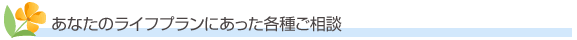 あなたのライフプランにあった各種ご相談
