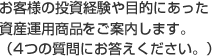 お客様の投資経験や目的にあった資産運用商品をご案内します。(4つの質問にお答えください。）