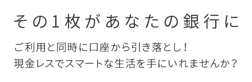 その1枚があなたの銀行に ご利用と同時に口座から引き落とし！現金レスでスマートな生活を手にいれませんか？