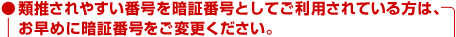 ●類推されやすい番号を暗証番号としてご利用されている方は、お早めに暗証番号をご変更ください。