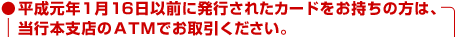 ●平成元年1月16日以前に発行されたカードをお持ちの方は、当行本支店のATMでお取引ください。