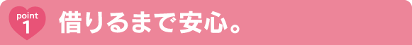 Point1 借りるまで安心。 Point1 借りるまで安心。
