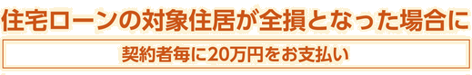 住宅ローンの対象住居が全損となった場合に契約者毎に20万円をお支払い 住宅ローンの対象住居が全損となった場合に契約者毎に20万円をお支払い
