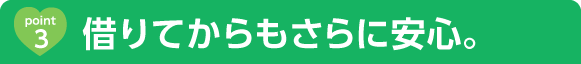 借りてからもさらに安心。 借りてからもさらに安心。