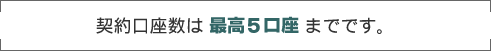 契約口座数は最高5口座までです。 契約口座数は最高5口座までです。