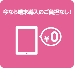 今なら端末導入のご負担なし! 今なら端末導入のご負担なし!
