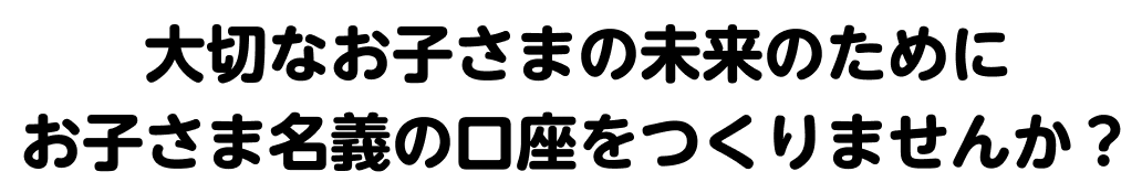 大切なお子さまの未来のためにお子さま名義の口座をつくりませんか？