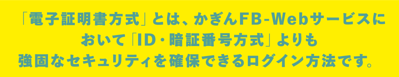「電子証明書方式」とは、かぎんFB-Webサービスにおいて「ID・暗証番号方式」よりも強固なセキュリティを確保できるログイン方法です。