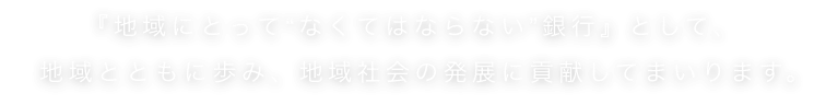 『地域にとって”なくてはならない”銀行』として、地域とともに歩み、地域社会の発展に貢献してまいります。