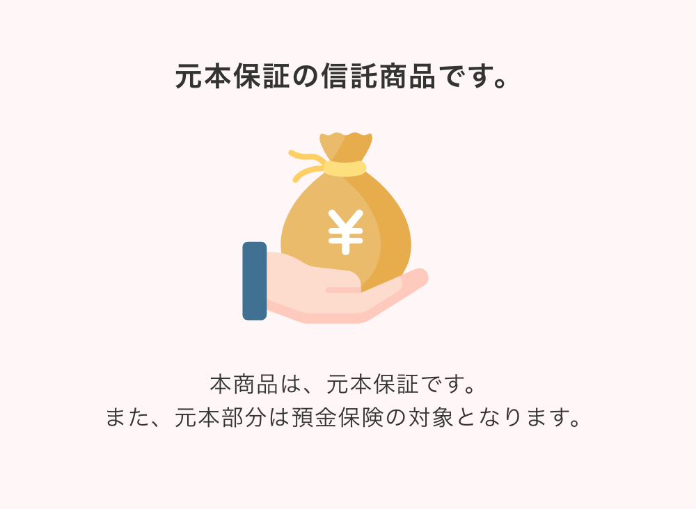 元本保証の信託商品です。本商品は、元本保証です。また、元本部分は預金保険の対象となります。