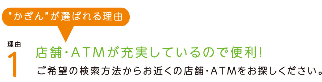 “かぎん”が選ばれる理由理由1 店舗・ATMが充実しているので便利！ 本支店114店舗、出張所や無人店舗をあわせると、なんと591カ所でご利用いただけます。また、鹿児島県内のすべてのファミリーマートで鹿児島銀行の店舗ATMと全く同様のサービスをご利用いただけます。（2019年6月末現在） 理由2 提携の銀行なら、ATM手数料がお得！ JAバンク鹿児島、九州地銀10行のATM・CDでは、「お引出」が無料でご利用いただけます。また、全国のゆうちょ銀行ATMで「お預入」が無料でご利用いただけます。