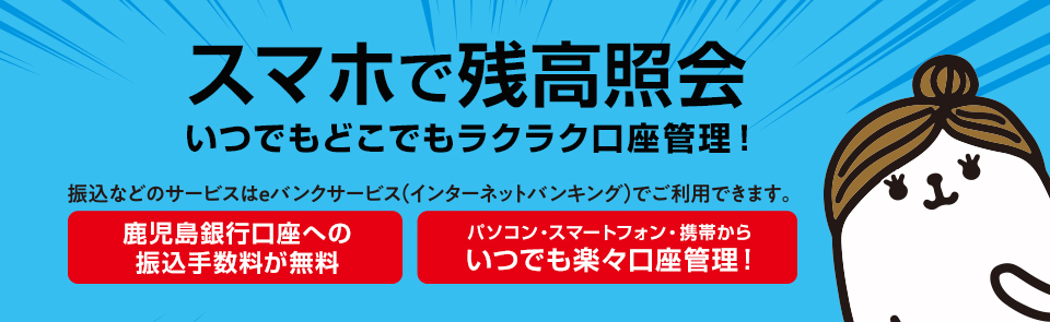 スマホで残高照会いつでもどこでもラクラク口座管理！振込などのサービスはeバンクサービス(インターネットバンキング)でご利用できます。鹿児島銀行口座への振込手数料が無料。パソコン・スマートフォン・携帯からいつでも楽々口座管理！