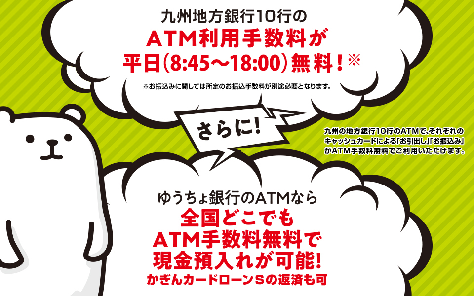 九州地方銀行10行のATM利用手数料が平日昼間無料！※お振込みに関しては所定のお振込手数料が別途必要となります。九州の地方銀行10行のATMで、それぞれのキャッシュカードによる「お引出し」「お振込み」がATM手数料無料でご利用いただけます。さらにゆうちょ銀行のATMなら全国どこでもATM手数料無料で現金預入れが可能！かぎんカードローンSの返済も可