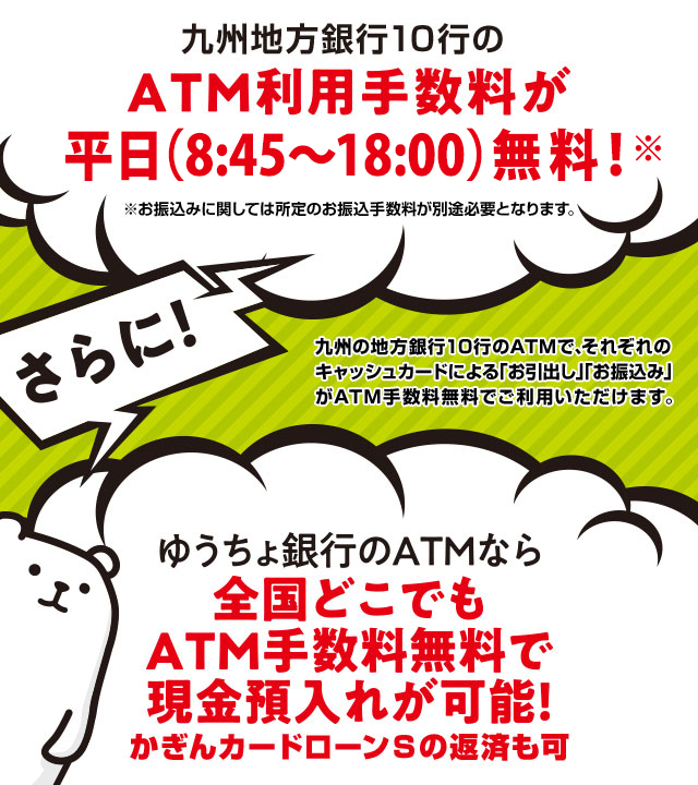 九州地方銀行10行のATM利用手数料が平日昼間無料！※お振込みに関しては所定のお振込手数料が別途必要となります。九州の地方銀行10行のATMで、それぞれのキャッシュカードによる「お引出し」「お振込み」がATM手数料無料でご利用いただけます。さらにゆうちょ銀行のATMなら全国どこでもATM手数料無料で現金預入れが可能！かぎんカードローンSの返済も可