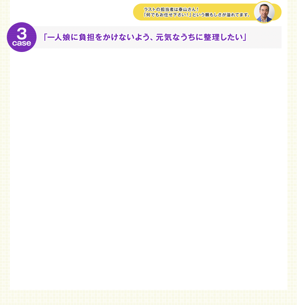 ラストの担当者は春山さん！「何でもお任せ下さい！」という頼もしさが溢れてます。 case3 「一人娘に負担をかけないよう、元気なうちに整理したい」