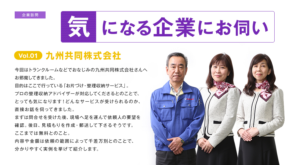 気になる企業にお伺い Vol.01 九州共同株式会社さんへお伺い 今回はトランクルームなどでおなじみの九州共同株式会社さんへお邪魔してきました。目的はここで行っている「お片づけ・整理収納サービス」。プロの整理収納アドバイザーが対応してくださるとのことで、とっても気になります！どんなサービスが受けられるのか、直接お話を伺ってきました。まずは問合せを受けた後、現場へ足を運んで依頼人の要望を確認。後日、見積もりを作成・郵送して下さるそうです。ここまでは無料とのこと。内容や金額は依頼の範囲によって千差万別とのことで、分かりやすく実例を挙げて紹介します。