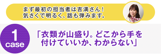 まず最初の担当者は吉満さん！気さくで明るく、話も弾みます。 case1 「衣類が山盛り。どこから手を付けていいか、わからない」