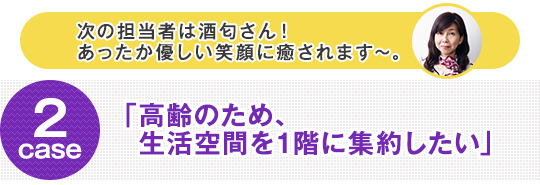 次の担当者は酒匂さん！ case2 「高齢のため、生活空間を1階に集約したい」