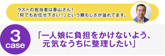 ラストの担当者は春山さん！「何でもお任せ下さい！」という頼もしさが溢れてます。 case3 「一人娘に負担をかけないよう、元気なうちに整理したい」