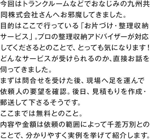 今回はトランクルームなどでおなじみの九州共同株式会社さんへお邪魔してきました。目的はここで行っている「お片づけ・整理収納サービス」。プロの整理収納アドバイザーが対応してくださるとのことで、とっても気になります！どんなサービスが受けられるのか、直接お話を伺ってきました。まずは問合せを受けた後、現場へ足を運んで依頼人の要望を確認。後日、見積もりを作成・郵送して下さるそうです。ここまでは無料とのこと。内容や金額は依頼の範囲によって千差万別とのことで、分かりやすく実例を挙げて紹介します。。