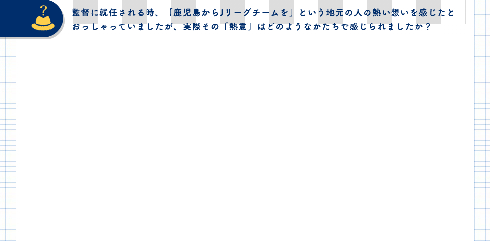 監督に就任される時、「鹿児島からJリーグチームを」という地元の人の熱い想いを感じたとおっしゃっていましたが、実際その「熱意」はどのようなかたちで感じられましたか？