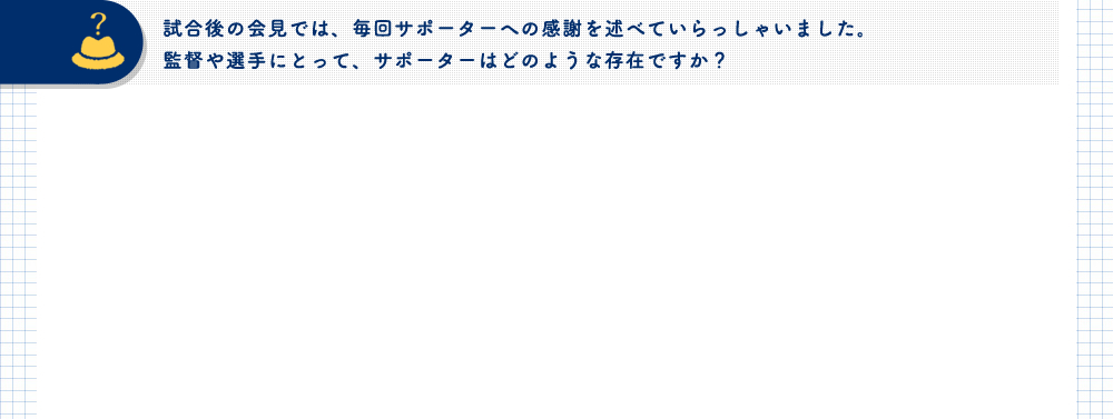 試合後の会見では、毎回サポーターへの感謝を述べていらっしゃいました。監督や選手にとって、サポーターはどのような存在ですか？