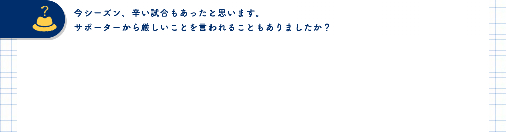 今シーズン、辛い試合もあったと思います。サポーターから厳しいことを言われることもありましたか？