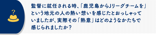 監督に就任される時、「鹿児島からJリーグチームを」という地元の人の熱い想いを感じたとおっしゃっていましたが、実際その「熱意」はどのようなかたちで感じられましたか？