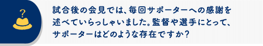 試合後の会見では、毎回サポーターへの感謝を述べていらっしゃいました。監督や選手にとって、サポーターはどのような存在ですか？