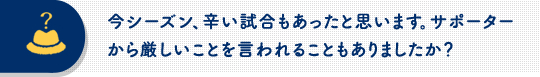 今シーズン、辛い試合もあったと思います。サポーターから厳しいことを言われることもありましたか？