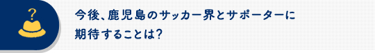 今後、鹿児島のサッカー界とサポーターに期待することは？