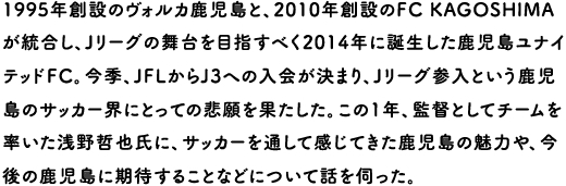 1995年創設のヴォルカ鹿児島と、2010年創設のFC KAGOSHIMAが統合し、Jリーグの舞台を目指すべく2014年に誕生した鹿児島ユナイテッドFC。今季、JFLからJ3への入会が決まり、Jリーグ参入という鹿児島のサッカー界にとっての悲願を果たした。この1年、監督としてチームを率いた浅野哲也氏に、サッカーを通して感じてきた鹿児島の魅力や、今後の鹿児島に期待することなどについて話を伺った。