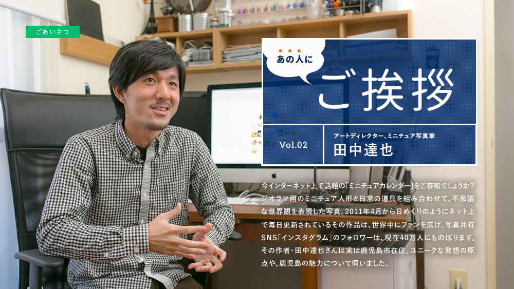 あの人にご挨拶 Vol.02 アートディレクター・ミニチュア写真家 田中達也 今インターネット上で話題の「ミニチュアカレンダー」をご存知でしょうか？ジオラマ用のミニチュア人形と日常の道具を組み合わせて、不思議な世界観を表現した写真。2011年4月から日めくりのようにネット上で毎日更新されているその作品は、世界中にファンを広げ、写真共有SNS「インスタグラム」のフォロワーは、現在40万人にものぼります。その作者・田中達也さんは実は鹿児島市在住。ユニークな発想の原点や、鹿児島の魅力について伺いました。