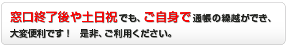 窓口終了後や土日祝でも、ご自身で通帳の繰越ができ、大変便利です！